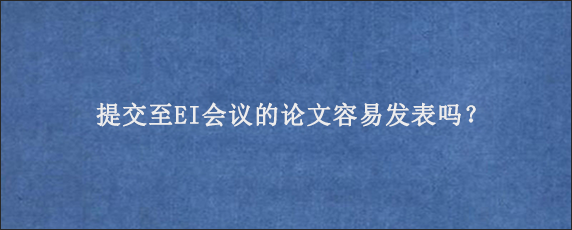 提交至EI会议的论文容易发表吗？