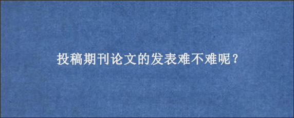 投稿期刊论文的发表难不难呢？