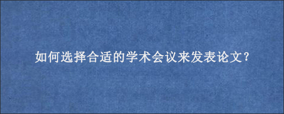 如何选择合适的学术会议来发表论文？