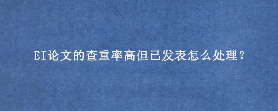 EI论文的查重率高但已发表怎么处理？