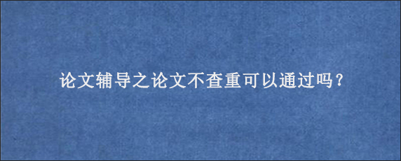 论文辅导之论文不查重可以通过吗？