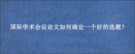 国际学术会议论文如何确定一个好的选题？