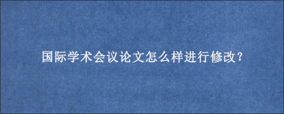 国际学术会议论文怎么样进行修改？