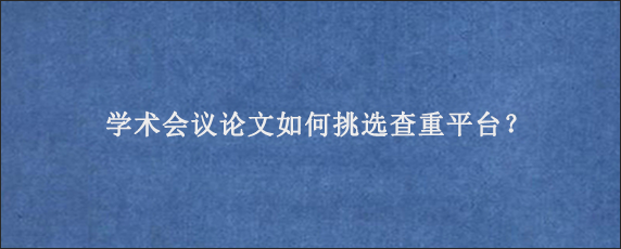 学术会议论文如何挑选查重平台？