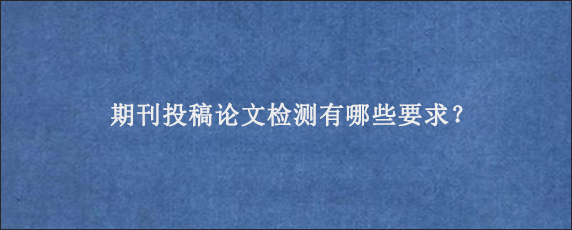 期刊投稿论文检测有哪些要求？