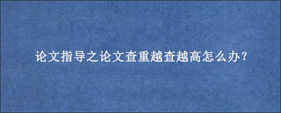 论文指导之论文查重越查越高怎么办？