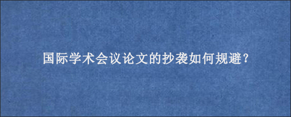 国际学术会议论文的抄袭如何规避？