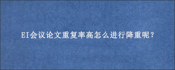 EI会议论文重复率高怎么进行降重呢？