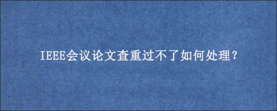 IEEE会议论文查重过不了如何处理？