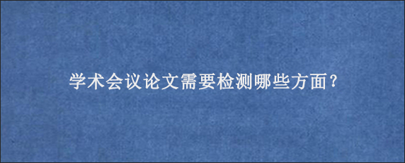 学术会议论文需要检测哪些方面？