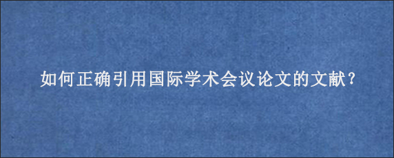 如何正确引用国际学术会议论文的文献？