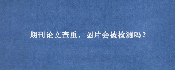 期刊论文查重，图片会被检测吗？