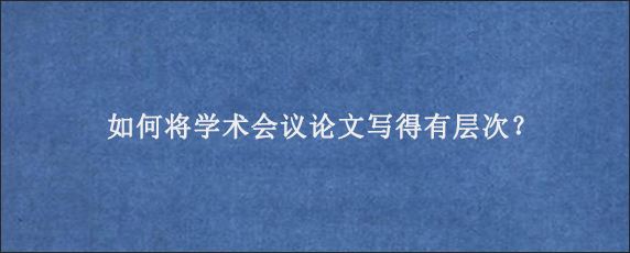 如何将学术会议论文写得有层次？