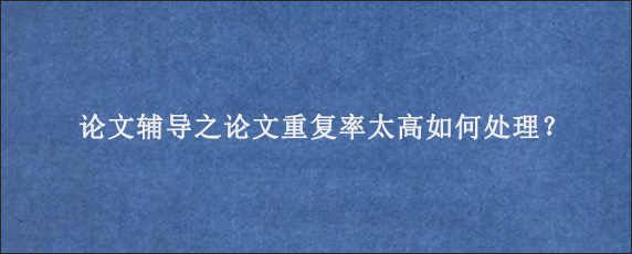 论文辅导之论文重复率太高如何处理？