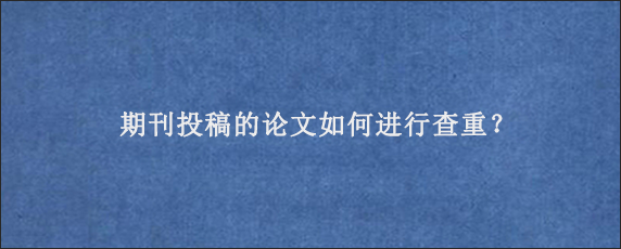 期刊投稿的论文如何进行查重？