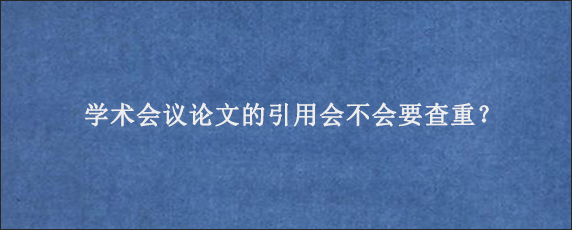 学术会议论文的引用会不会要查重？