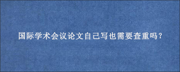 国际学术会议论文自己写也需要查重吗？