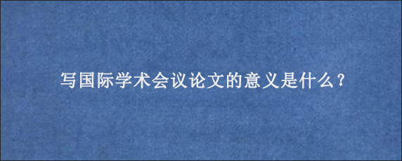 写国际学术会议论文的意义是什么？