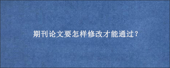 期刊论文要怎样修改才能通过？