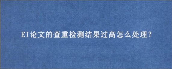 EI论文的查重检测结果过高怎么处理？