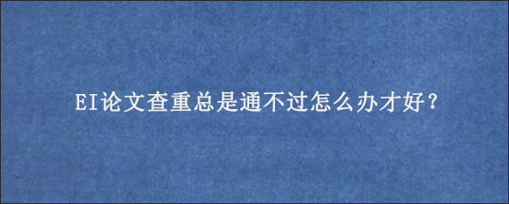 EI论文查重总是通不过怎么办才好？