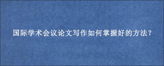 国际学术会议论文写作如何掌握好的方法？