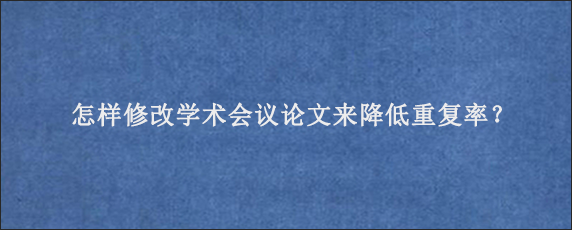 怎样修改学术会议论文来降低重复率？