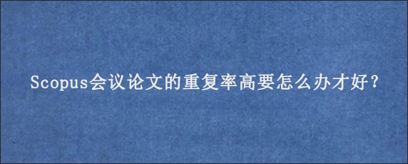 Scopus会议论文的重复率高要怎么办才好？