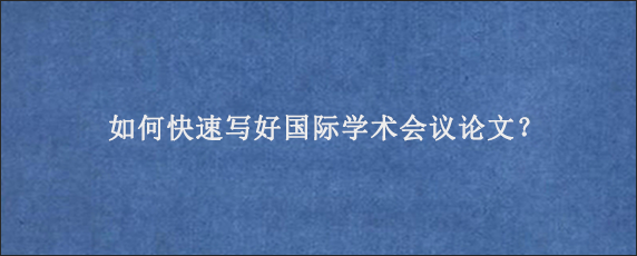 如何快速写好国际学术会议论文？