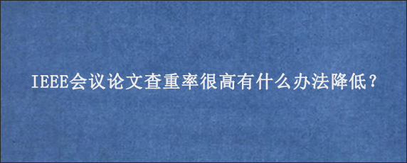 IEEE会议论文查重率很高有什么办法降低？