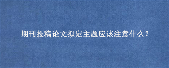 期刊投稿论文拟定主题应该注意什么？