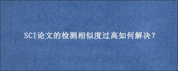 SCI论文的检测相似度过高如何解决？