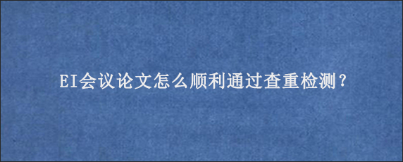 EI会议论文怎么顺利通过查重检测？