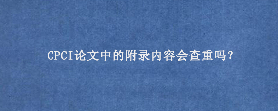 CPCI论文中的附录内容会查重吗？