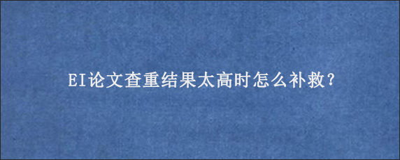 EI论文查重结果太高时怎么补救？