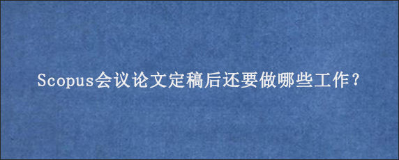 Scopus会议论文定稿后还要做哪些工作？