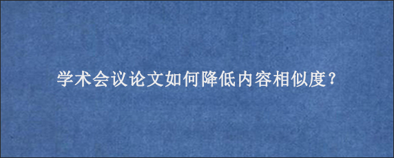 学术会议论文如何降低内容相似度？