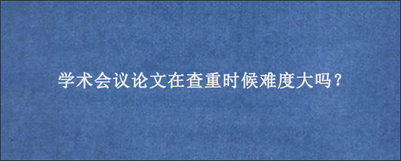 学术会议论文在查重时候难度大吗？