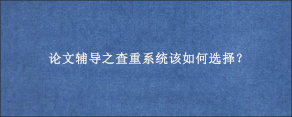 论文辅导之查重系统该如何选择？