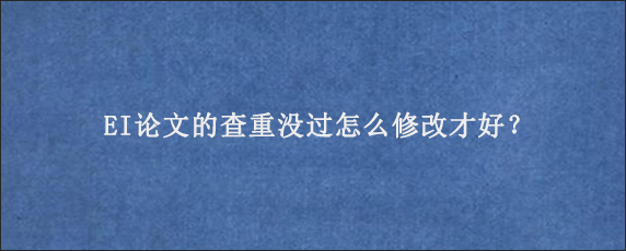 EI论文的查重没过怎么修改才好？