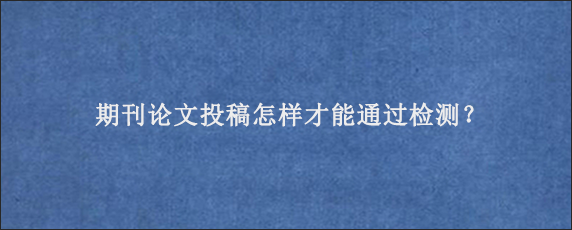 期刊论文投稿怎样才能通过检测？