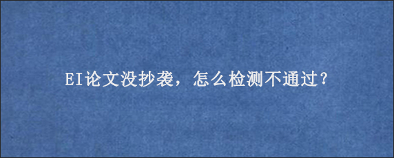 EI论文没抄袭，怎么检测不通过？