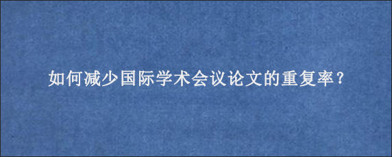 如何减少国际学术会议论文的重复率？