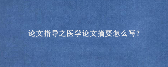 论文指导之医学论文摘要怎么写？