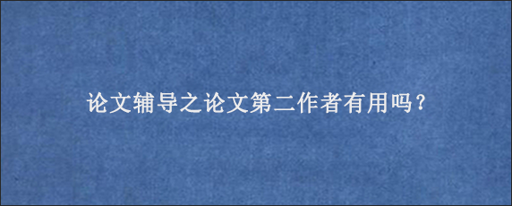 论文辅导之论文第二作者有用吗？