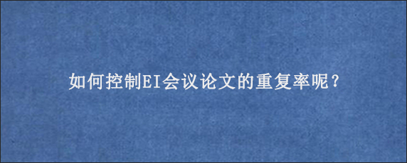 如何控制EI会议论文的重复率呢？