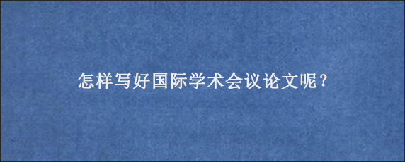 怎样写好国际学术会议论文呢？