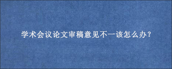 学术会议论文审稿意见不一该怎么办？