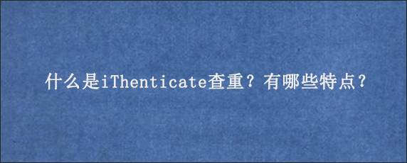 什么是iThenticate查重？有哪些特点？