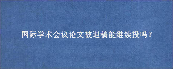 国际学术会议论文被退稿能继续投吗？